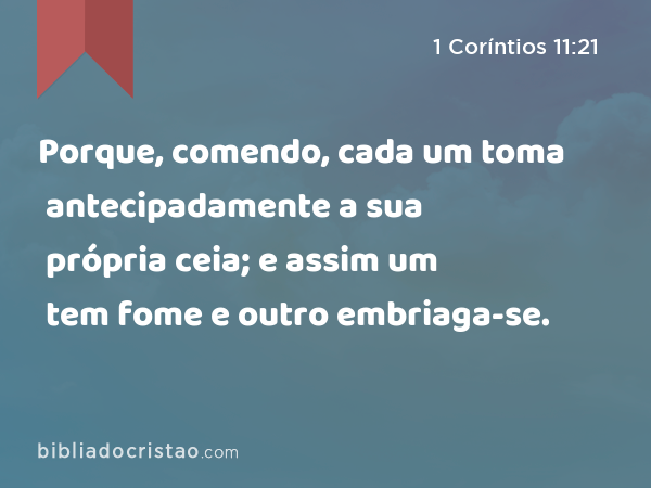 Porque, comendo, cada um toma antecipadamente a sua própria ceia; e assim um tem fome e outro embriaga-se. - 1 Coríntios 11:21