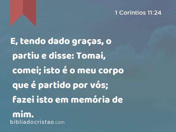 E, tendo dado graças, o partiu e disse: Tomai, comei; isto é o meu corpo que é partido por vós; fazei isto em memória de mim. - 1 Coríntios 11:24