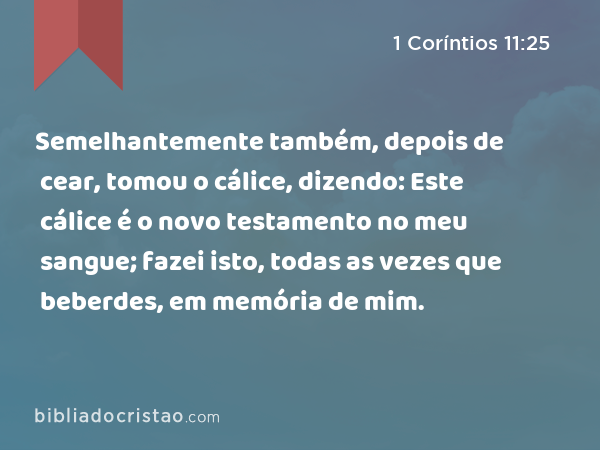 Semelhantemente também, depois de cear, tomou o cálice, dizendo: Este cálice é o novo testamento no meu sangue; fazei isto, todas as vezes que beberdes, em memória de mim. - 1 Coríntios 11:25