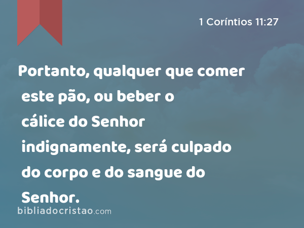 Portanto, qualquer que comer este pão, ou beber o cálice do Senhor indignamente, será culpado do corpo e do sangue do Senhor. - 1 Coríntios 11:27