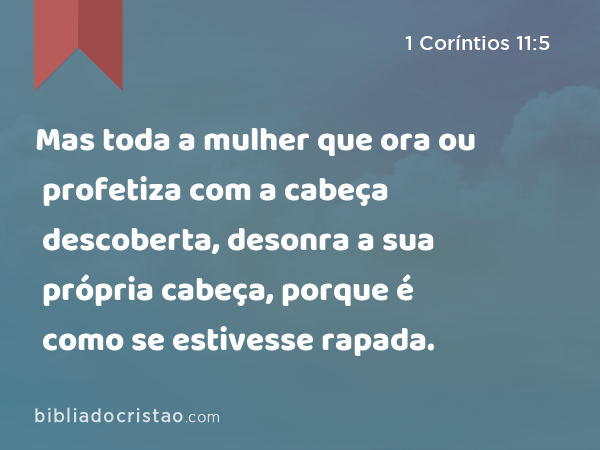 Mas toda a mulher que ora ou profetiza com a cabeça descoberta, desonra a sua própria cabeça, porque é como se estivesse rapada. - 1 Coríntios 11:5