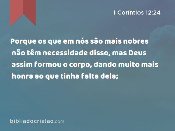 Porque os que em nós são mais nobres não têm necessidade disso, mas Deus assim formou o corpo, dando muito mais honra ao que tinha falta dela; - 1 Coríntios 12:24