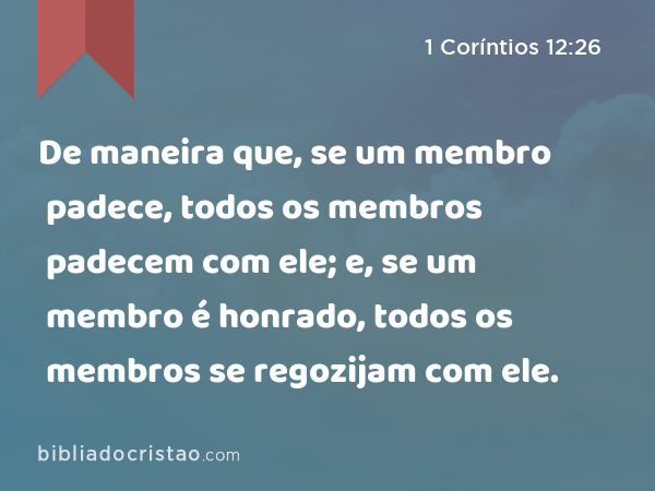 De maneira que, se um membro padece, todos os membros padecem com ele; e, se um membro é honrado, todos os membros se regozijam com ele. - 1 Coríntios 12:26