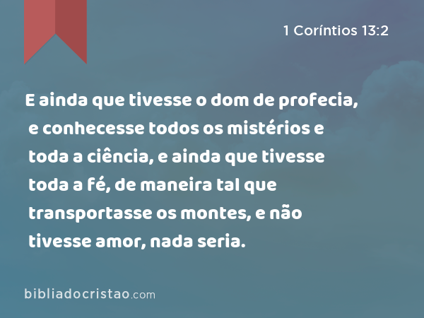 E ainda que tivesse o dom de profecia, e conhecesse todos os mistérios e toda a ciência, e ainda que tivesse toda a fé, de maneira tal que transportasse os montes, e não tivesse amor, nada seria. - 1 Coríntios 13:2