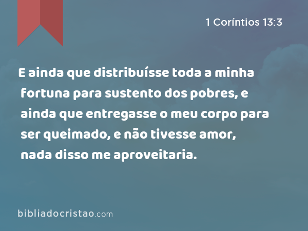 E ainda que distribuísse toda a minha fortuna para sustento dos pobres, e ainda que entregasse o meu corpo para ser queimado, e não tivesse amor, nada disso me aproveitaria. - 1 Coríntios 13:3