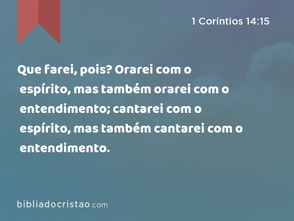 Que farei, pois? Orarei com o espírito, mas também orarei com o entendimento; cantarei com o espírito, mas também cantarei com o entendimento. - 1 Coríntios 14:15