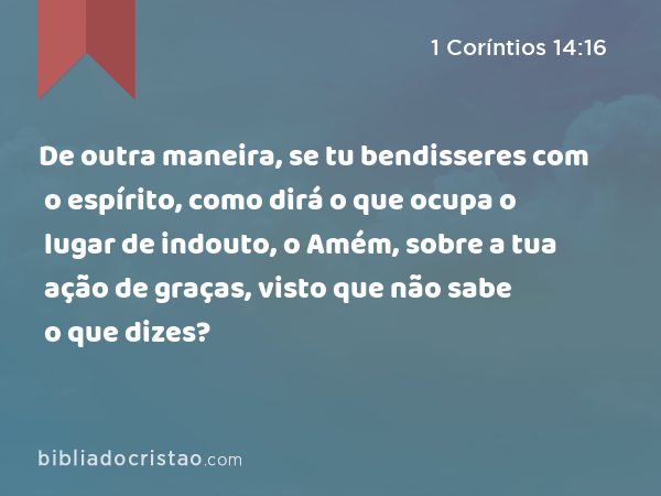 De outra maneira, se tu bendisseres com o espírito, como dirá o que ocupa o lugar de indouto, o Amém, sobre a tua ação de graças, visto que não sabe o que dizes? - 1 Coríntios 14:16