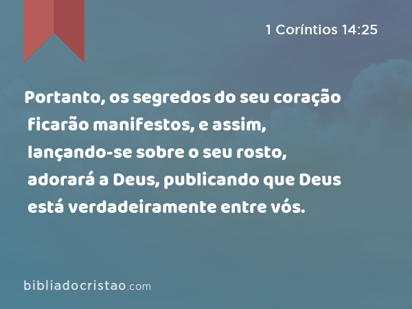 Portanto, os segredos do seu coração ficarão manifestos, e assim, lançando-se sobre o seu rosto, adorará a Deus, publicando que Deus está verdadeiramente entre vós. - 1 Coríntios 14:25