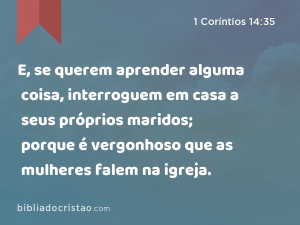 E, se querem aprender alguma coisa, interroguem em casa a seus próprios maridos; porque é vergonhoso que as mulheres falem na igreja. - 1 Coríntios 14:35