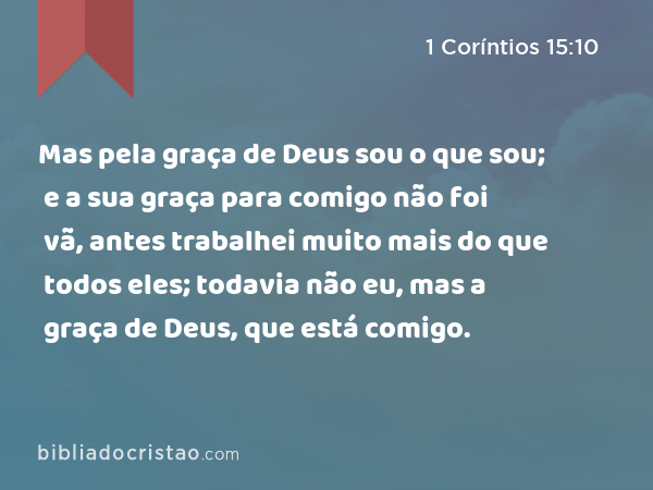 Mas pela graça de Deus sou o que sou; e a sua graça para comigo não foi vã, antes trabalhei muito mais do que todos eles; todavia não eu, mas a graça de Deus, que está comigo. - 1 Coríntios 15:10