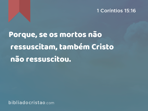 Porque, se os mortos não ressuscitam, também Cristo não ressuscitou. - 1 Coríntios 15:16