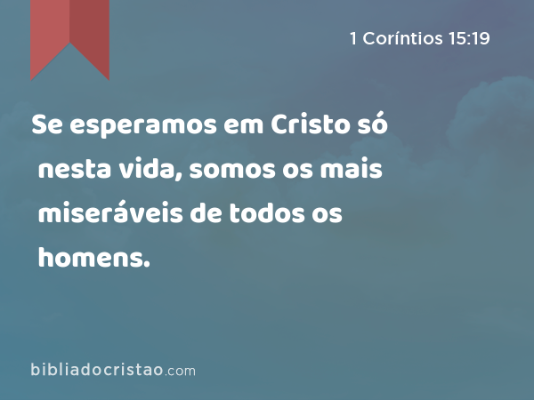 Se esperamos em Cristo só nesta vida, somos os mais miseráveis de todos os homens. - 1 Coríntios 15:19