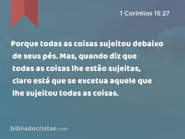 Porque todas as coisas sujeitou debaixo de seus pés. Mas, quando diz que todas as coisas lhe estão sujeitas, claro está que se excetua aquele que lhe sujeitou todas as coisas. - 1 Coríntios 15:27