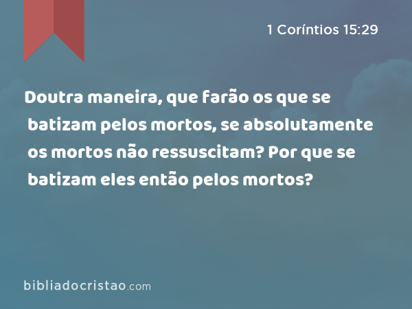 Doutra maneira, que farão os que se batizam pelos mortos, se absolutamente os mortos não ressuscitam? Por que se batizam eles então pelos mortos? - 1 Coríntios 15:29