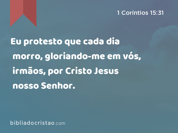 Eu protesto que cada dia morro, gloriando-me em vós, irmãos, por Cristo Jesus nosso Senhor. - 1 Coríntios 15:31