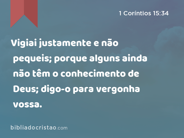 Vigiai justamente e não pequeis; porque alguns ainda não têm o conhecimento de Deus; digo-o para vergonha vossa. - 1 Coríntios 15:34