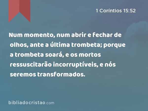 Num momento, num abrir e fechar de olhos, ante a última trombeta; porque a trombeta soará, e os mortos ressuscitarão incorruptíveis, e nós seremos transformados. - 1 Coríntios 15:52