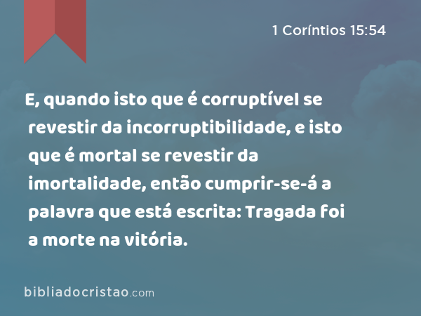 E, quando isto que é corruptível se revestir da incorruptibilidade, e isto que é mortal se revestir da imortalidade, então cumprir-se-á a palavra que está escrita: Tragada foi a morte na vitória. - 1 Coríntios 15:54