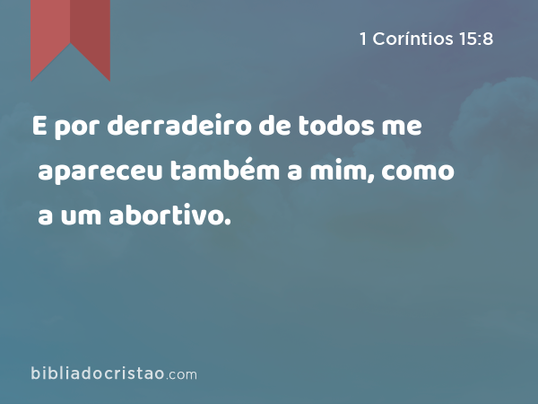 E por derradeiro de todos me apareceu também a mim, como a um abortivo. - 1 Coríntios 15:8