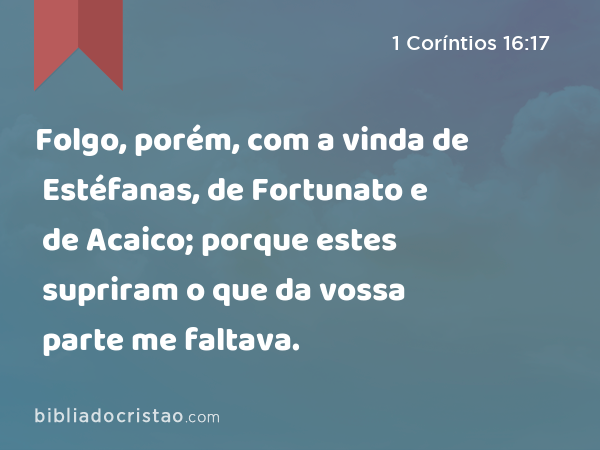 Folgo, porém, com a vinda de Estéfanas, de Fortunato e de Acaico; porque estes supriram o que da vossa parte me faltava. - 1 Coríntios 16:17