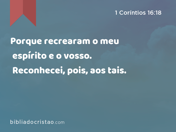 Porque recrearam o meu espírito e o vosso. Reconhecei, pois, aos tais. - 1 Coríntios 16:18