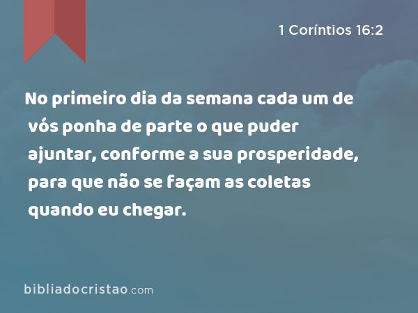 No primeiro dia da semana cada um de vós ponha de parte o que puder ajuntar, conforme a sua prosperidade, para que não se façam as coletas quando eu chegar. - 1 Coríntios 16:2