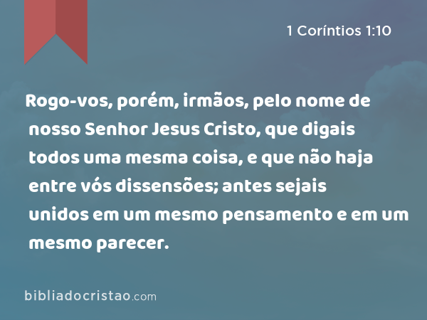 Rogo-vos, porém, irmãos, pelo nome de nosso Senhor Jesus Cristo, que digais todos uma mesma coisa, e que não haja entre vós dissensões; antes sejais unidos em um mesmo pensamento e em um mesmo parecer. - 1 Coríntios 1:10