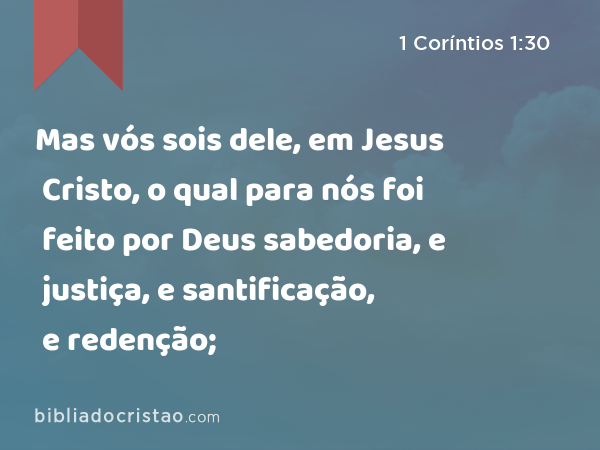 Mas vós sois dele, em Jesus Cristo, o qual para nós foi feito por Deus sabedoria, e justiça, e santificação, e redenção; - 1 Coríntios 1:30