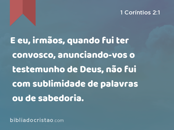 E eu, irmãos, quando fui ter convosco, anunciando-vos o testemunho de Deus, não fui com sublimidade de palavras ou de sabedoria. - 1 Coríntios 2:1