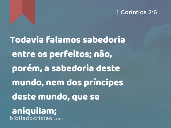 Todavia falamos sabedoria entre os perfeitos; não, porém, a sabedoria deste mundo, nem dos príncipes deste mundo, que se aniquilam; - 1 Coríntios 2:6