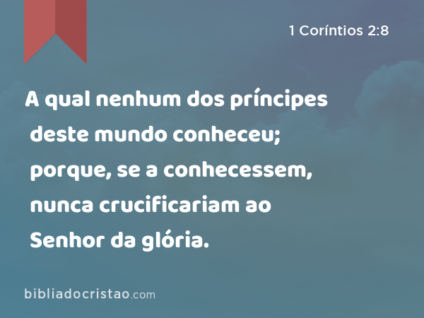 A qual nenhum dos príncipes deste mundo conheceu; porque, se a conhecessem, nunca crucificariam ao Senhor da glória. - 1 Coríntios 2:8