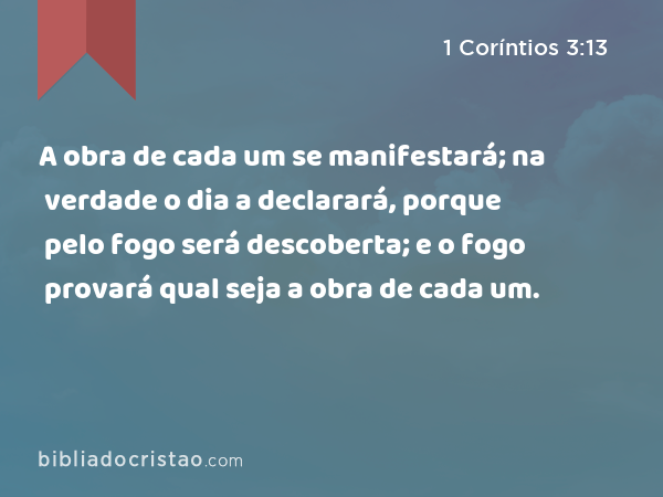 A obra de cada um se manifestará; na verdade o dia a declarará, porque pelo fogo será descoberta; e o fogo provará qual seja a obra de cada um. - 1 Coríntios 3:13