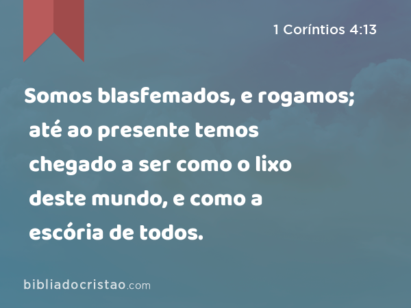 Somos blasfemados, e rogamos; até ao presente temos chegado a ser como o lixo deste mundo, e como a escória de todos. - 1 Coríntios 4:13