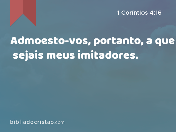 Admoesto-vos, portanto, a que sejais meus imitadores. - 1 Coríntios 4:16