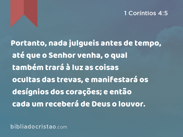 Portanto, nada julgueis antes de tempo, até que o Senhor venha, o qual também trará à luz as coisas ocultas das trevas, e manifestará os desígnios dos corações; e então cada um receberá de Deus o louvor. - 1 Coríntios 4:5