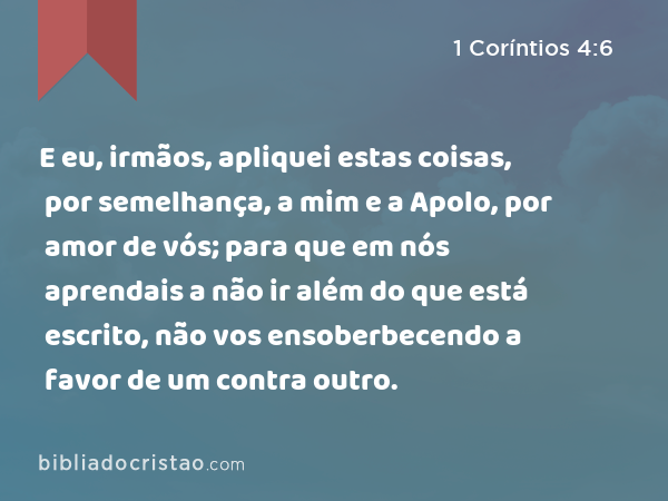 E eu, irmãos, apliquei estas coisas, por semelhança, a mim e a Apolo, por amor de vós; para que em nós aprendais a não ir além do que está escrito, não vos ensoberbecendo a favor de um contra outro. - 1 Coríntios 4:6