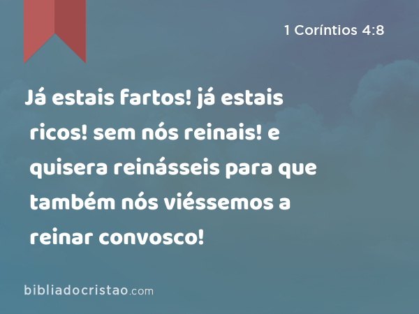 Já estais fartos! já estais ricos! sem nós reinais! e quisera reinásseis para que também nós viéssemos a reinar convosco! - 1 Coríntios 4:8