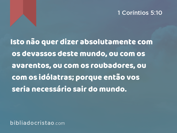 Isto não quer dizer absolutamente com os devassos deste mundo, ou com os avarentos, ou com os roubadores, ou com os idólatras; porque então vos seria necessário sair do mundo. - 1 Coríntios 5:10