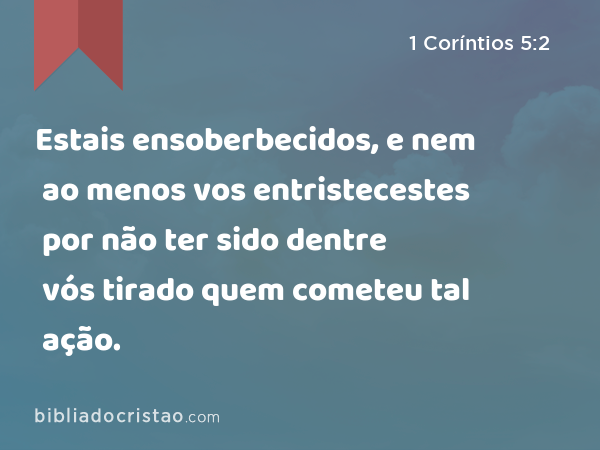 Estais ensoberbecidos, e nem ao menos vos entristecestes por não ter sido dentre vós tirado quem cometeu tal ação. - 1 Coríntios 5:2