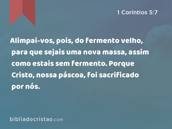 Alimpai-vos, pois, do fermento velho, para que sejais uma nova massa, assim como estais sem fermento. Porque Cristo, nossa páscoa, foi sacrificado por nós. - 1 Coríntios 5:7