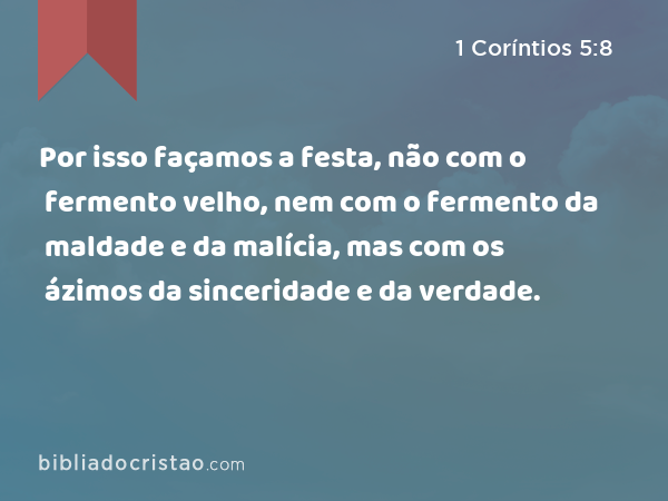 Por isso façamos a festa, não com o fermento velho, nem com o fermento da maldade e da malícia, mas com os ázimos da sinceridade e da verdade. - 1 Coríntios 5:8