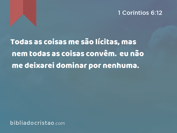 Todas as coisas me são lícitas, mas nem todas as coisas convêm. Todas as coisas me são lícitas, mas eu não me deixarei dominar por nenhuma. - 1 Coríntios 6:12