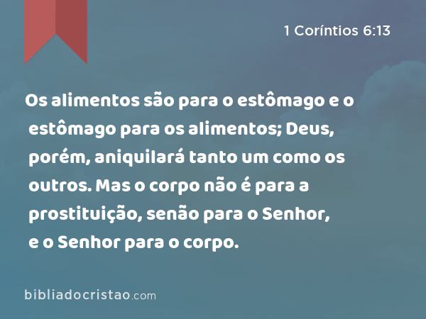 Os alimentos são para o estômago e o estômago para os alimentos; Deus, porém, aniquilará tanto um como os outros. Mas o corpo não é para a prostituição, senão para o Senhor, e o Senhor para o corpo. - 1 Coríntios 6:13