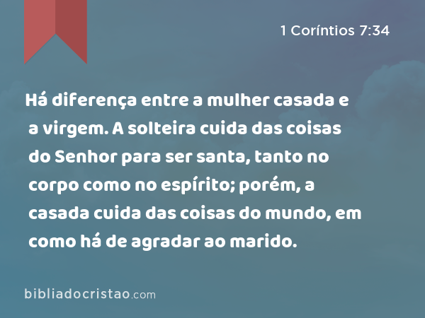 Há diferença entre a mulher casada e a virgem. A solteira cuida das coisas do Senhor para ser santa, tanto no corpo como no espírito; porém, a casada cuida das coisas do mundo, em como há de agradar ao marido. - 1 Coríntios 7:34