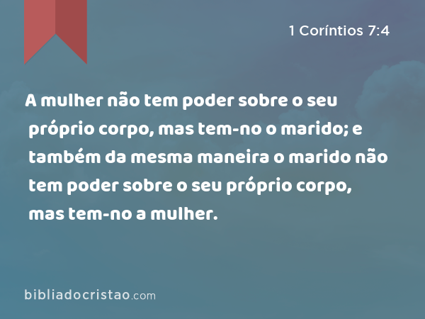 A mulher não tem poder sobre o seu próprio corpo, mas tem-no o marido; e também da mesma maneira o marido não tem poder sobre o seu próprio corpo, mas tem-no a mulher. - 1 Coríntios 7:4