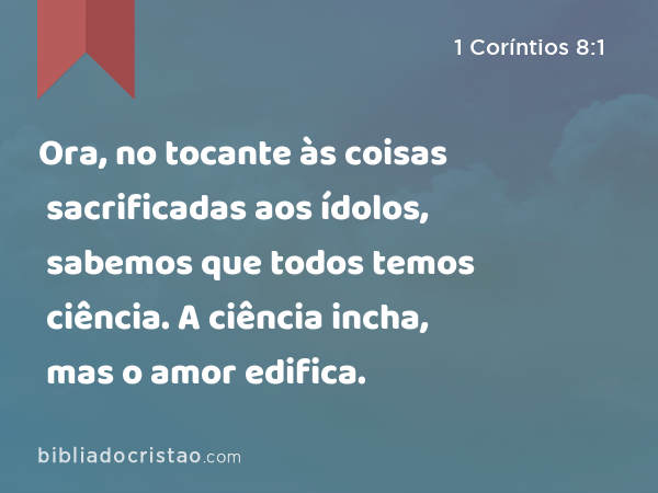 Ora, no tocante às coisas sacrificadas aos ídolos, sabemos que todos temos ciência. A ciência incha, mas o amor edifica. - 1 Coríntios 8:1