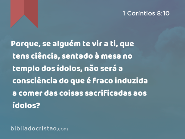 Porque, se alguém te vir a ti, que tens ciência, sentado à mesa no templo dos ídolos, não será a consciência do que é fraco induzida a comer das coisas sacrificadas aos ídolos? - 1 Coríntios 8:10