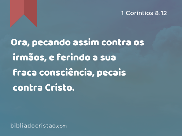 Ora, pecando assim contra os irmãos, e ferindo a sua fraca consciência, pecais contra Cristo. - 1 Coríntios 8:12