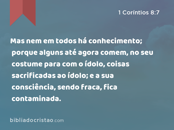 Mas nem em todos há conhecimento; porque alguns até agora comem, no seu costume para com o ídolo, coisas sacrificadas ao ídolo; e a sua consciência, sendo fraca, fica contaminada. - 1 Coríntios 8:7