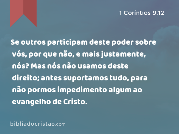 Se outros participam deste poder sobre vós, por que não, e mais justamente, nós? Mas nós não usamos deste direito; antes suportamos tudo, para não pormos impedimento algum ao evangelho de Cristo. - 1 Coríntios 9:12